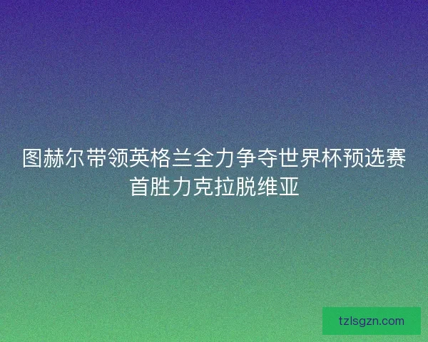 图赫尔带领英格兰全力争夺世界杯预选赛首胜力克拉脱维亚